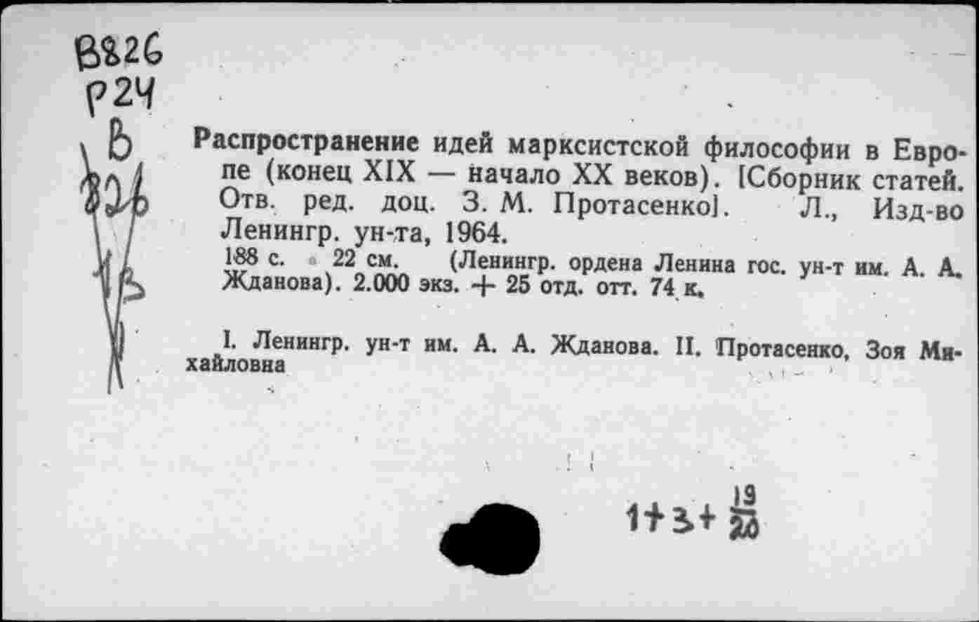 ﻿в%2С С 24
Распространение идей марксистской философии в Европе (конец XIX — начало XX веков). (Сборник статей. Отв. ред. доц. 3. М. Протасенко]. Л., Изд-во Ленингр. ун-та, 1964.
188 с. . 22 см. (Ленингр. ордена Ленина гос. ун-т им. А. А. Жданова). 2.000 экз. + 25 отд. отт. 74 к.
I. Ленингр. ун-т им. А. А. Жданова. II. Протасенко, Зоя Ми-хайловна	, , _
I